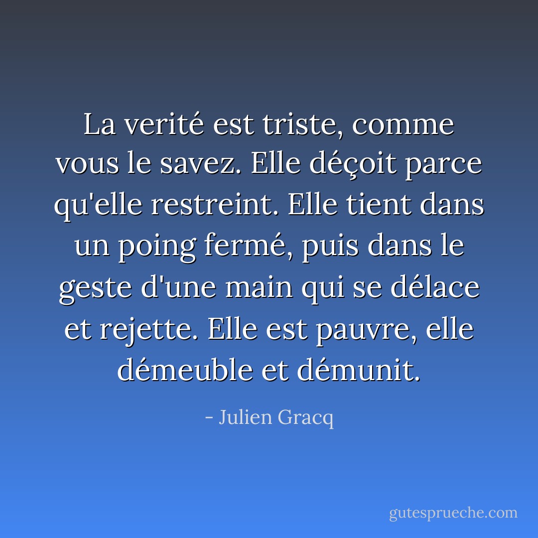 La verité est triste, comme vous le savez. Elle déçoit parce qu'elle restreint. Elle tient dans un poing fermé, puis dans le geste d'une main qui se délace et rejette. Elle est pauvre, elle démeuble et démunit. - Julien Gracq