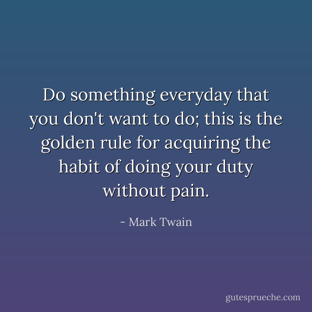 Do something everyday that you don't want to do; this is the golden rule for acquiring the habit of doing your duty without pain. - Mark Twain