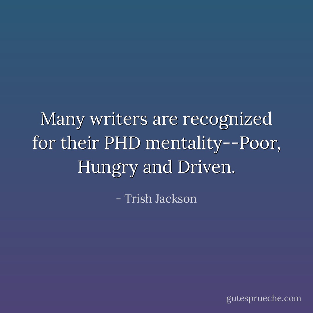 Many writers are recognized for their PHD mentality--Poor, Hungry and Driven. - Trish Jackson