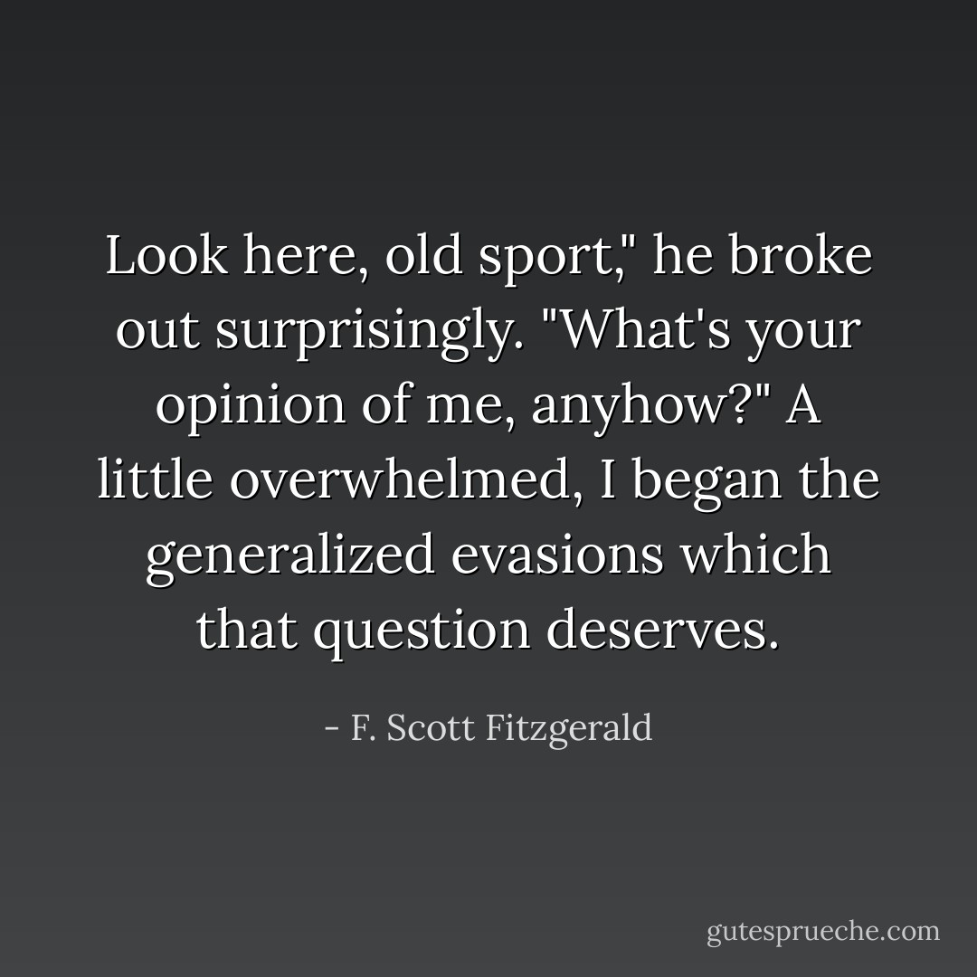Look here, old sport," he broke out surprisingly. "What's your opinion of me, anyhow?" A little overwhelmed, I began the generalized evasions which that question deserves. - F. Scott Fitzgerald