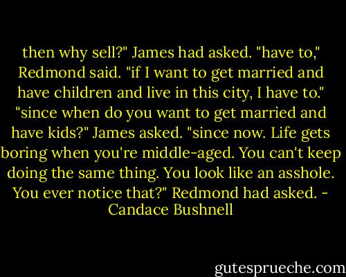 then why sell?" James had asked. "have to," Redmond said. "if I want to get married and have children and live in this city, I have to." "since when do you want to get married and have kids?" James asked. "since now. Life gets boring when you're middle-aged. You can't keep doing the same thing. You look like an asshole. You ever notice that?" Redmond had asked. - Candace Bushnell