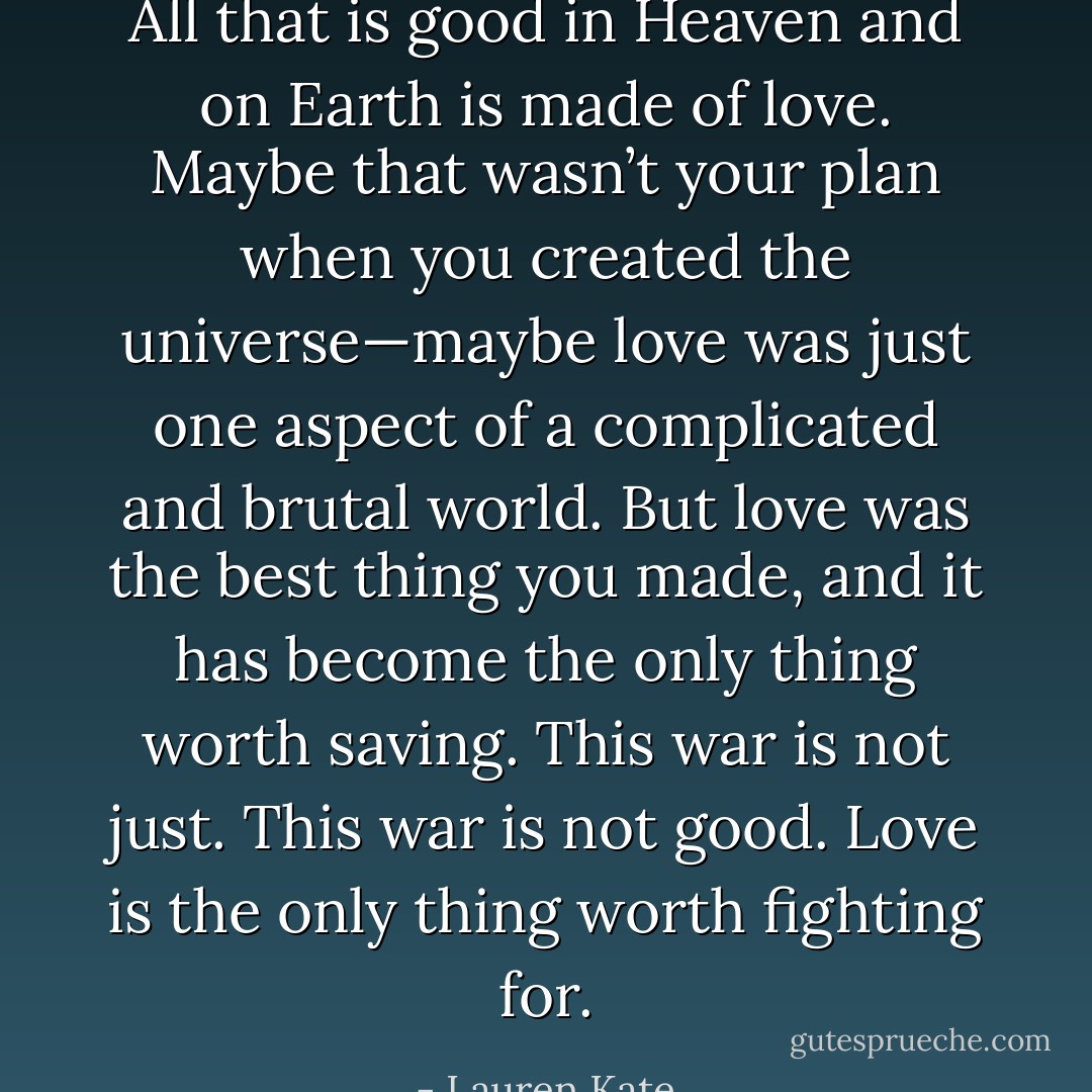 All that is good in Heaven and on Earth is made of love. Maybe that wasn’t your plan when you created the universe—maybe love was just one aspect of a complicated and brutal world.<br />But love was the best thing you made, and it has become the only thing worth saving. This war is not just.<br />This war is not good. Love is the only thing worth fighting for. - Lauren Kate