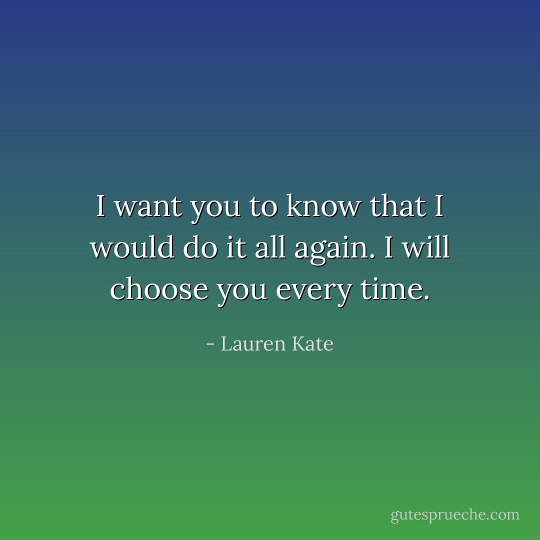 I want you to know that I would do it all again. I will choose you every time. - Lauren Kate