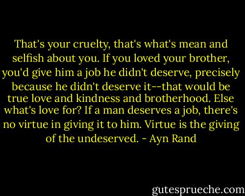 That's your cruelty, that's what's mean and selfish about you. If you loved your brother, you'd give him a job he didn't deserve, precisely because he didn't deserve it--that would be true love and kindness and brotherhood. Else what's love for? If a man deserves a job, there's no virtue in giving it to him. Virtue is the giving of the undeserved. - Ayn Rand