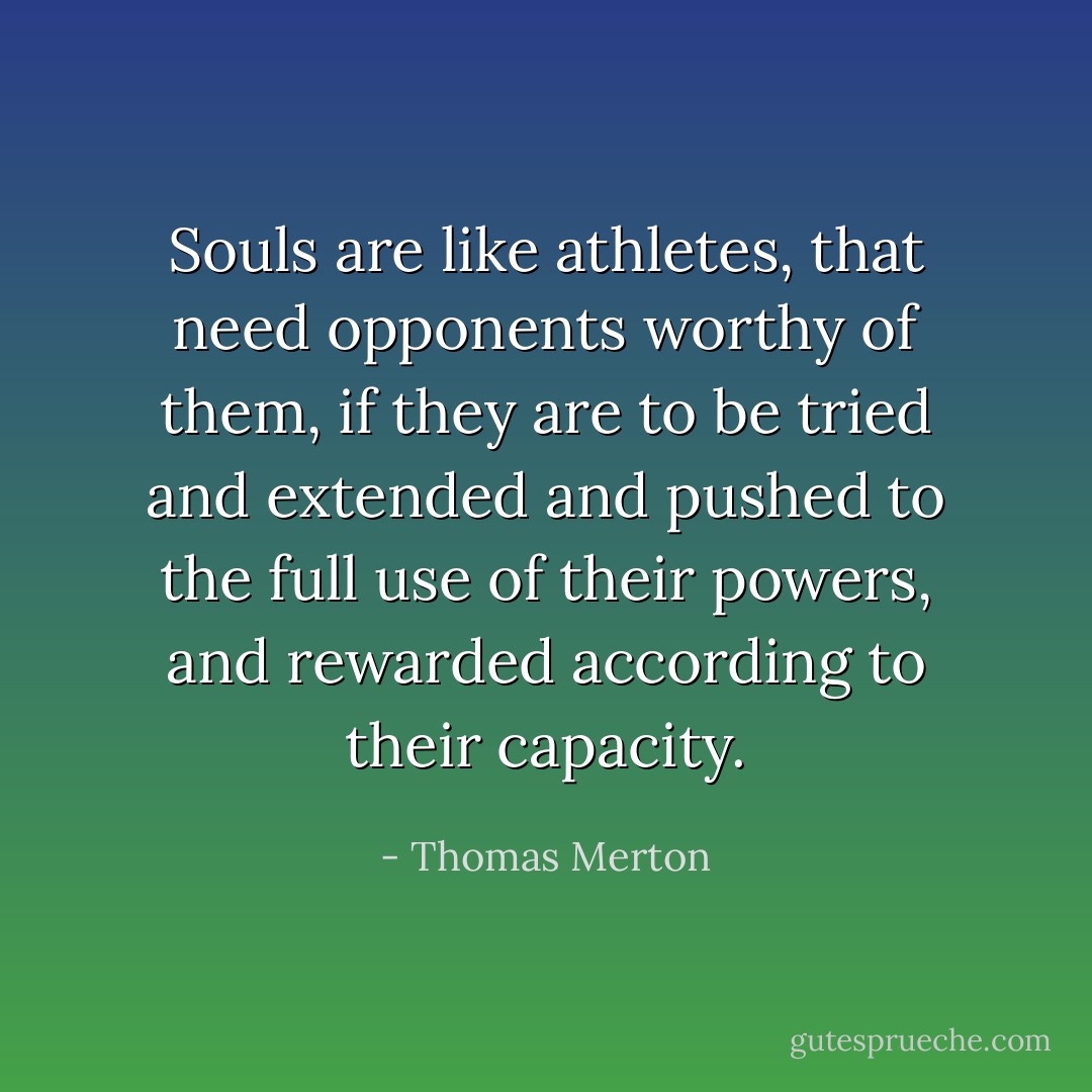 Souls are like athletes, that need opponents worthy of them, if they are to be tried and extended and pushed to the full use of their powers, and rewarded according to their capacity. - Thomas Merton