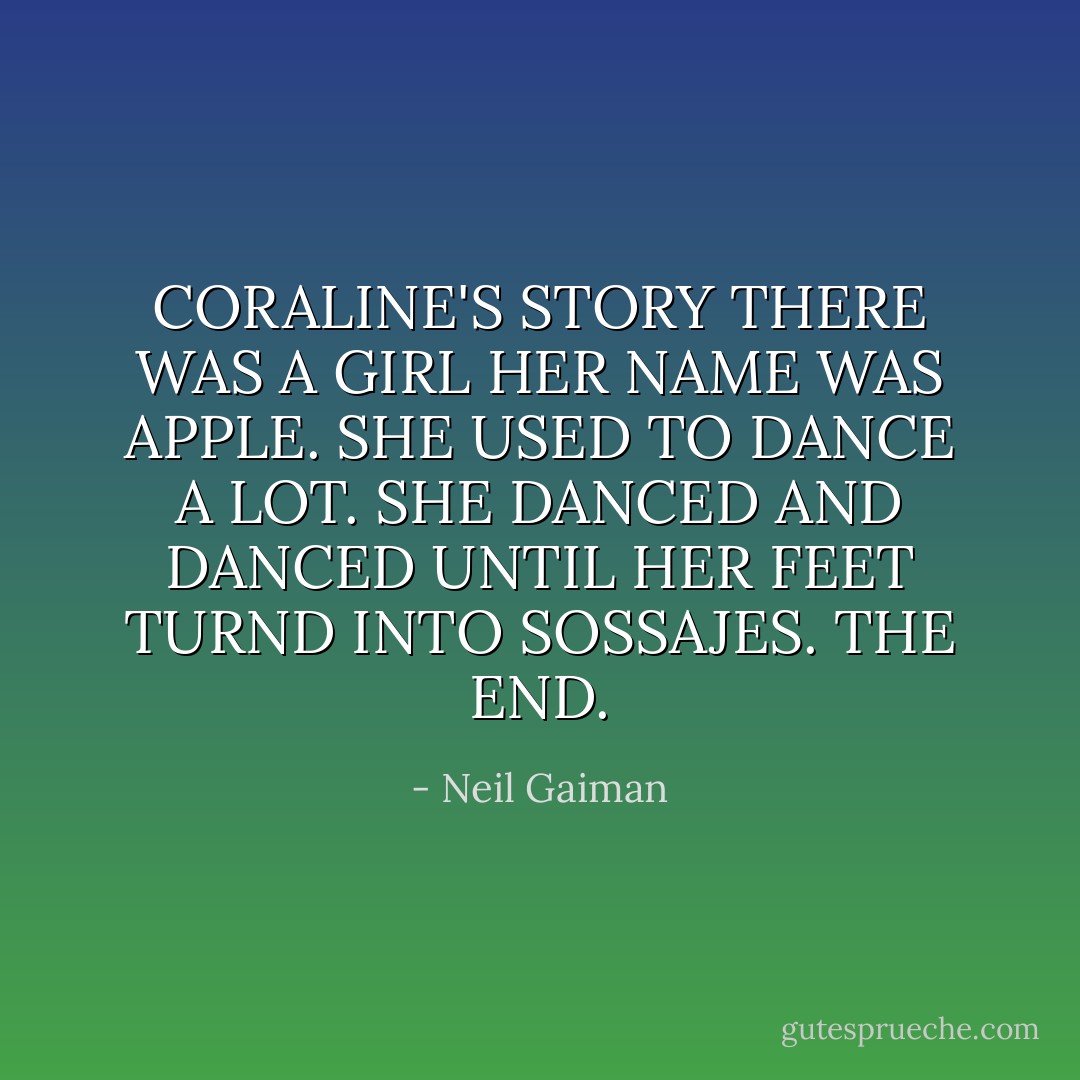 CORALINE'S STORY<br />THERE WAS A GIRL HER NAME WAS APPLE. SHE USED TO DANCE A LOT. SHE DANCED AND DANCED UNTIL HER FEET TURND INTO SOSSAJES. THE END. - Neil Gaiman