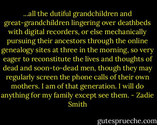 ...all the dutiful grandchildren and great-grandchildren lingering over deathbeds with digital recorders, or else mechanically pursuing their ancestors through the online genealogy sites at three in the morning, so very eager to reconstitute the lives and thoughts of dead and soon-to-dead men, though they may regularly screen the phone calls of their own mothers. I am of that generation. I will do anything for my family except see them. - Zadie Smith