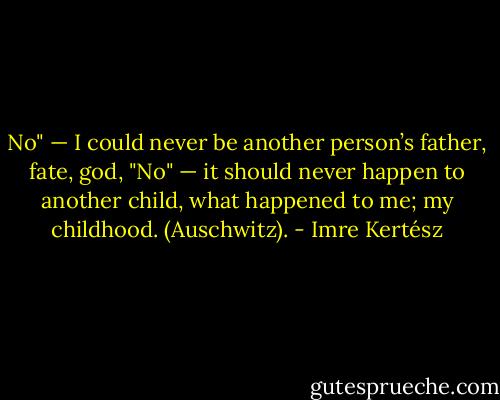 No" — I could never be another person’s father, fate, god,<br />"No" — it should never happen to another child, what happened to me; my childhood. (Auschwitz). - Imre Kertész