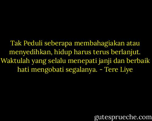 Tak Peduli seberapa membahagiakan atau menyedihkan, hidup harus terus berlanjut. Waktulah yang selalu menepati janji dan berbaik hati mengobati segalanya. - Tere Liye