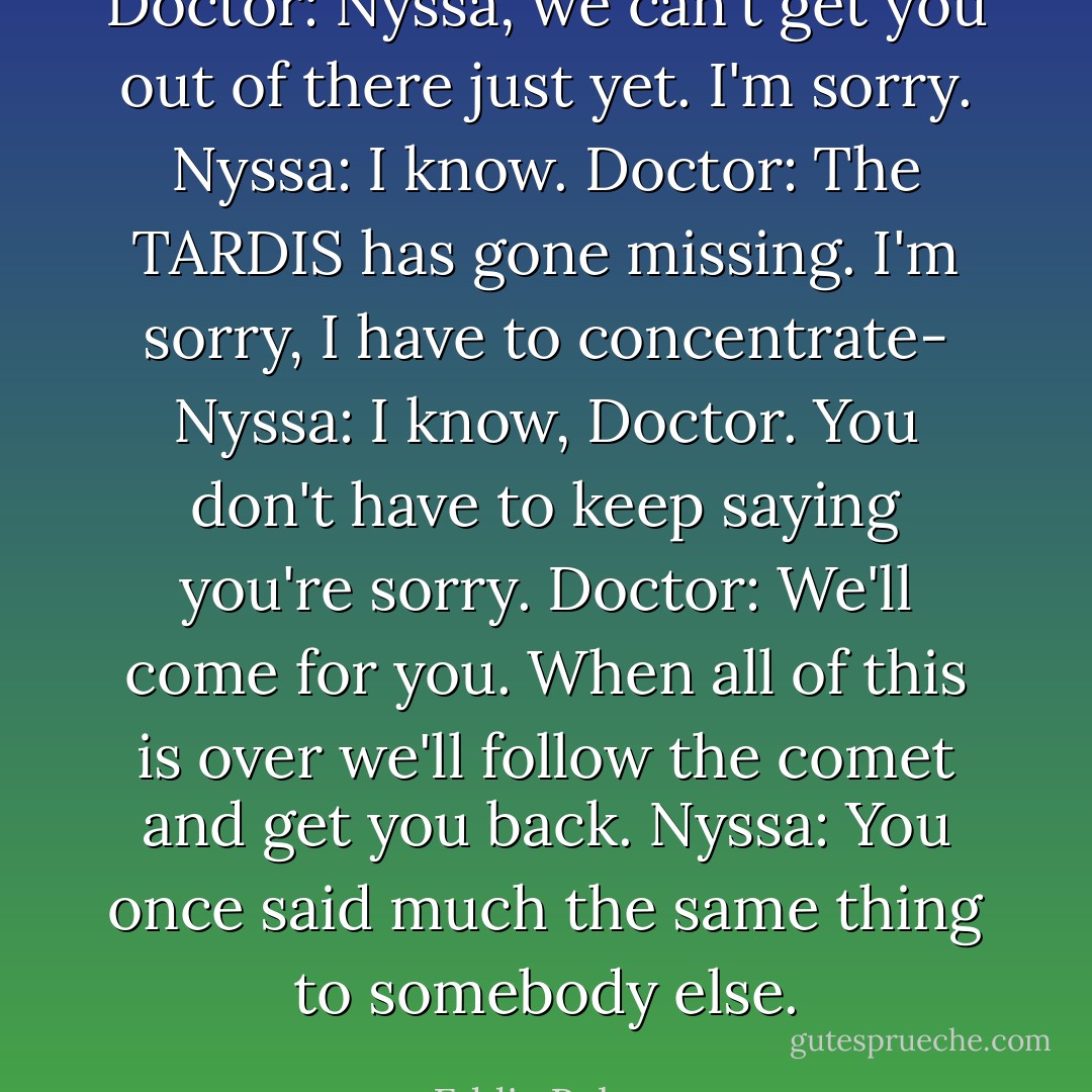 Doctor: Nyssa, we can't get you out of there just yet. I'm sorry.<br />Nyssa: I know.<br />Doctor: The TARDIS has gone missing. I'm sorry, I have to concentrate-<br />Nyssa: I know, Doctor. You don't have to keep saying you're sorry.<br />Doctor: We'll come for you. When all of this is over we'll follow the comet and get you back.<br />Nyssa: You once said much the same thing to somebody else. - Eddie Robson