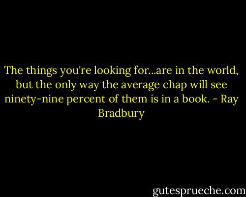 The things you're looking for...are in the world, but the only way the average chap will see ninety-nine percent of them is in a book. - Ray Bradbury