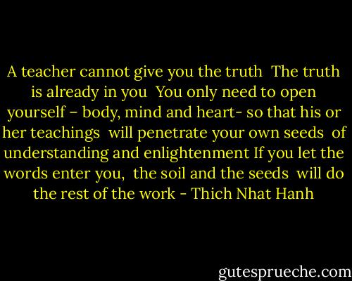 A teacher cannot give you the truth <br />The truth is already in you <br />You only need to open yourself –<br />body, mind and heart-<br />so that his or her teachings <br />will penetrate your own seeds <br />of understanding and enlightenment<br />If you let the words enter you, <br />the soil and the seeds <br />will do the rest of the work - Thich Nhat Hanh