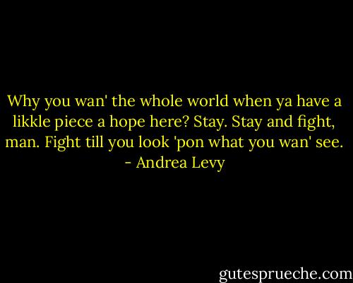 Why you wan' the whole world when ya have a likkle piece a hope here? Stay. Stay and fight, man. Fight till you look 'pon what you wan' see. - Andrea Levy