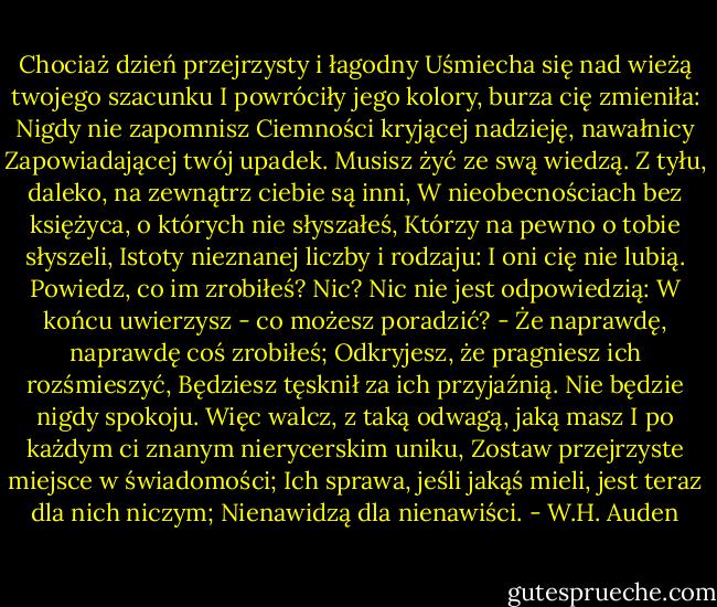 Chociaż dzień przejrzysty i łagodny<br />Uśmiecha się nad wieżą twojego szacunku<br />I powróciły jego kolory, burza cię zmieniła:<br />Nigdy nie zapomnisz<br />Ciemności kryjącej nadzieję, nawałnicy<br />Zapowiadającej twój upadek.<br />Musisz żyć ze swą wiedzą.<br />Z tyłu, daleko, na zewnątrz ciebie są inni,<br />W nieobecnościach bez księżyca, o których nie słyszałeś,<br />Którzy na pewno o tobie słyszeli,<br />Istoty nieznanej liczby i rodzaju:<br />I oni cię nie lubią.<br />Powiedz, co im zrobiłeś?<br />Nic? Nic nie jest odpowiedzią:<br />W końcu uwierzysz - co możesz poradzić? -<br />Że naprawdę, naprawdę coś zrobiłeś;<br />Odkryjesz, że pragniesz ich rozśmieszyć,<br />Będziesz tęsknił za ich przyjaźnią.<br />Nie będzie nigdy spokoju.<br />Więc walcz, z taką odwagą, jaką masz<br />I po każdym ci znanym nierycerskim uniku,<br />Zostaw przejrzyste miejsce w świadomości;<br />Ich sprawa, jeśli jakąś mieli, jest teraz dla nich niczym;<br />Nienawidzą dla nienawiści. - W.H. Auden
