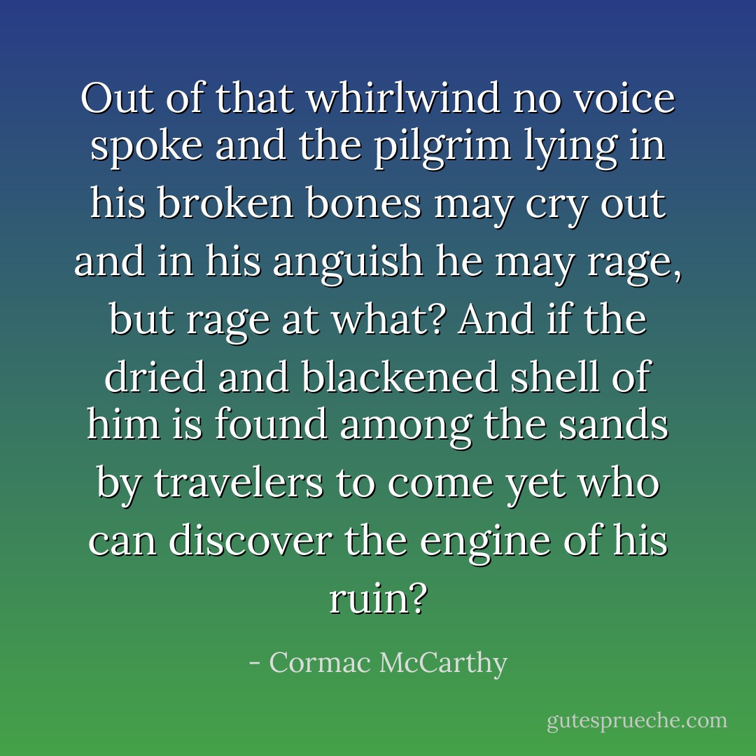 Out of that whirlwind no voice spoke and the pilgrim lying in his broken bones may cry out and in his anguish he may rage, but rage at what? And if the dried and blackened shell of him is found among the sands by travelers to come yet who can discover the engine of his ruin? - Cormac McCarthy