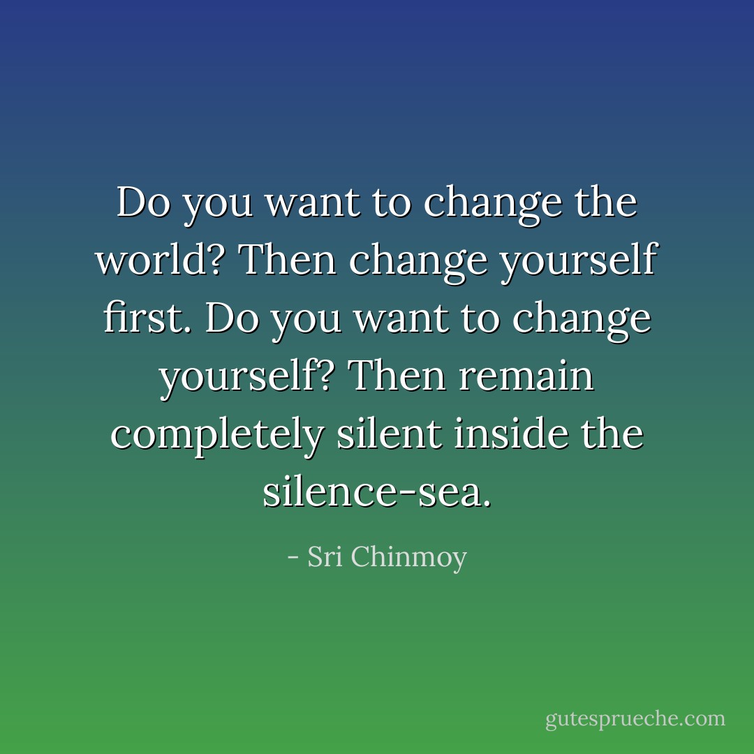 Do you want to change the world?<br />Then change yourself first.<br />Do you want to change yourself?<br />Then remain completely silent inside the silence-sea. - Sri Chinmoy