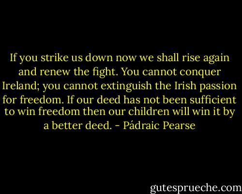 If you strike us down now we shall rise again and renew the fight. You cannot conquer Ireland; you cannot extinguish the Irish passion for freedom. If our deed has not been sufficient to win freedom then our children will win it by a better deed. - Pádraic Pearse