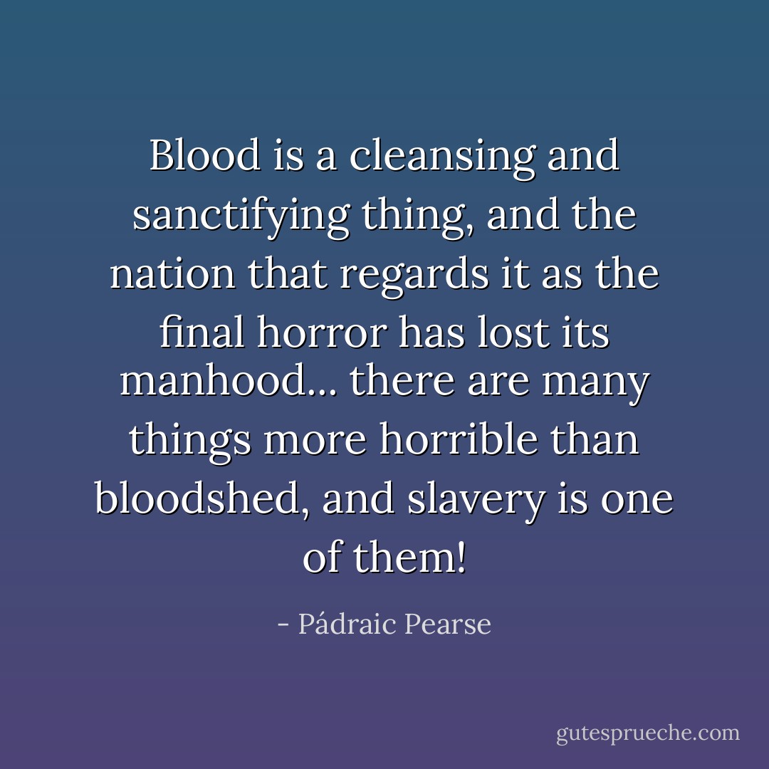Blood is a cleansing and sanctifying thing, and the nation that regards it as the final horror has lost its manhood... there are many things more horrible than bloodshed, and slavery is one of them! - Pádraic Pearse