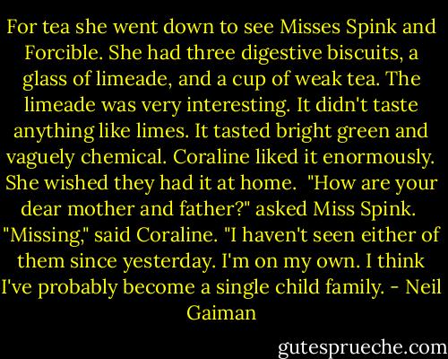 For tea she went down to see Misses Spink and Forcible. She had three digestive biscuits, a glass of limeade, and a cup of weak tea. The limeade was very interesting. It didn't taste anything like limes. It tasted bright green and vaguely chemical. Coraline liked it enormously. She wished they had it at home.<br /><br />"How are your dear mother and father?" asked Miss Spink.<br /><br />"Missing," said Coraline. "I haven't seen either of them since yesterday. I'm on my own. I think I've probably become a single child family. - Neil Gaiman