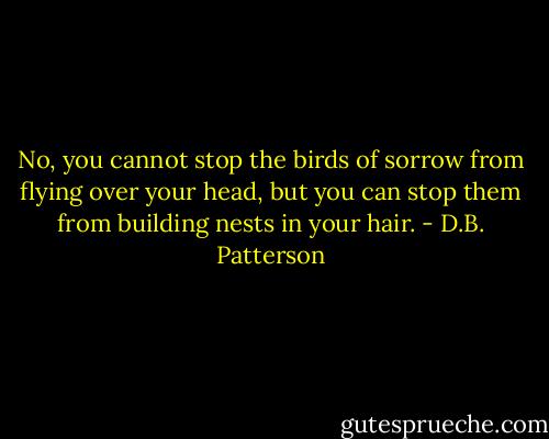 No, you cannot stop the birds of sorrow from flying over your head, but you can stop them from building nests in your hair. - D.B. Patterson