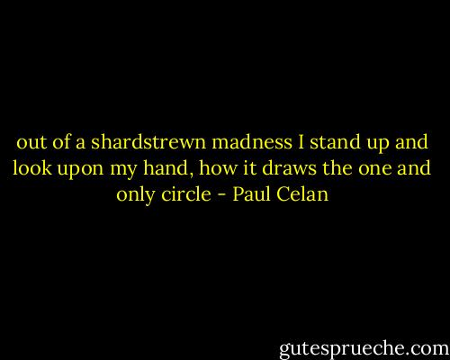 out of a shardstrewn<br />madness<br />I stand up<br />and look upon my hand,<br />how it draws the one<br />and only<br />circle - Paul Celan