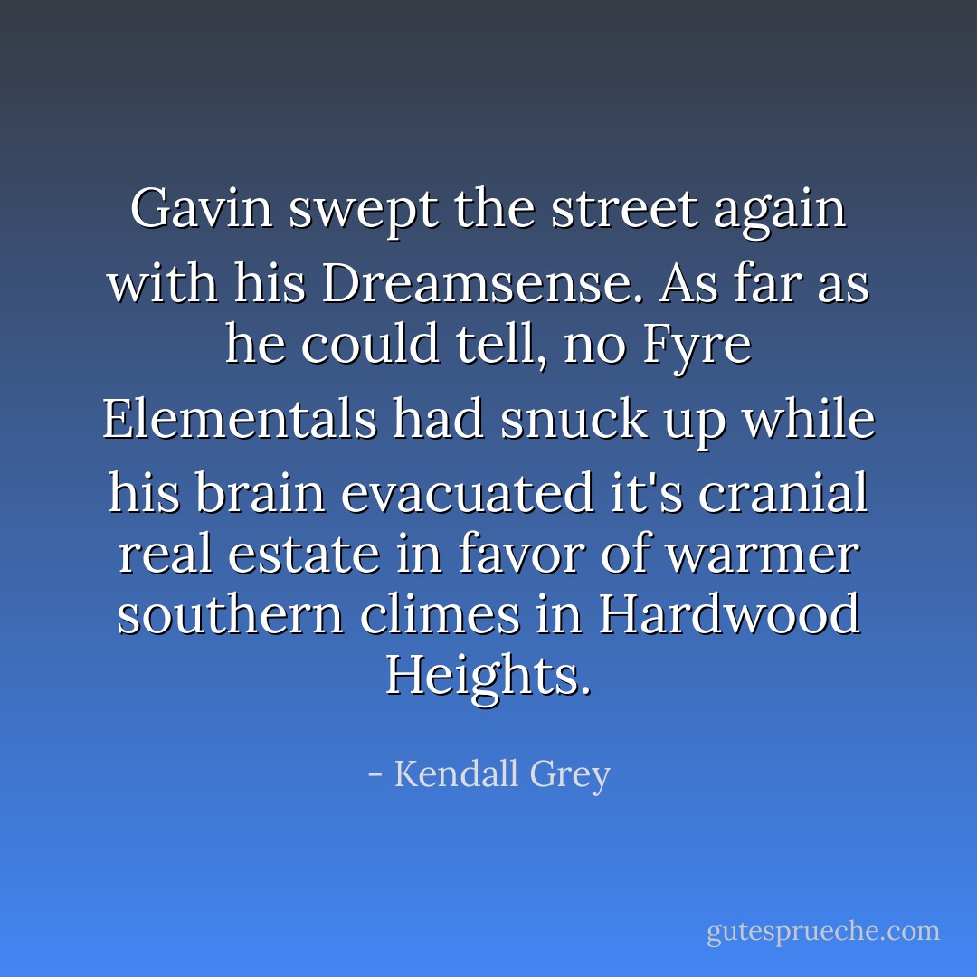 Gavin swept the street again with his Dreamsense. As far as he could tell, no Fyre Elementals had snuck up while his brain evacuated it's cranial real estate in favor of warmer southern climes in Hardwood Heights. - Kendall Grey