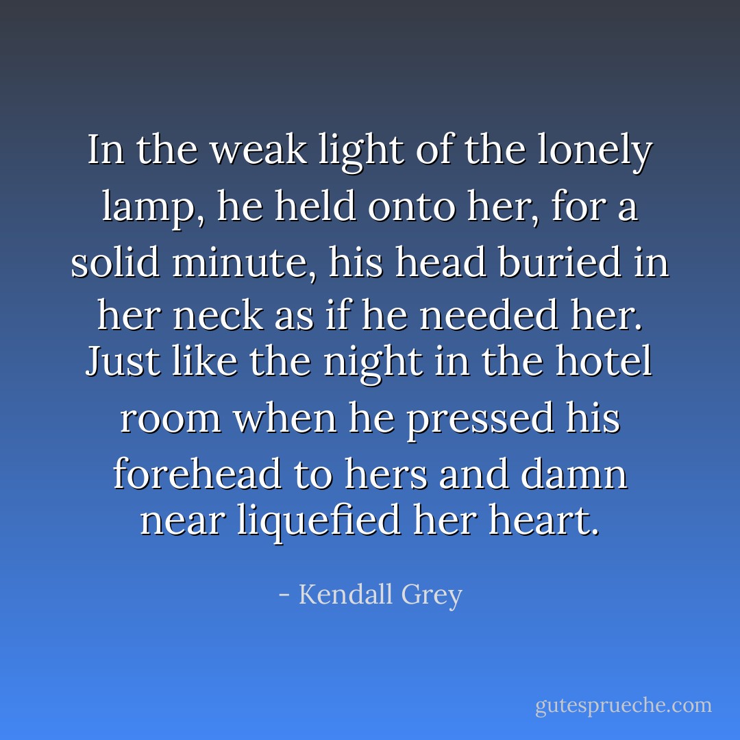 In the weak light of the lonely lamp, he held onto her, for a solid minute, his head buried in her neck as if he needed her. Just like the night in the hotel room when he pressed his forehead to hers and damn near liquefied her heart. - Kendall Grey