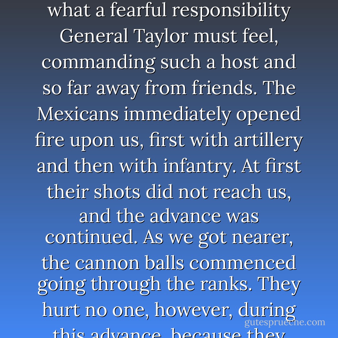 When the men were all back in their places in line, the command to advance was given. As I looked down that long line of about three thousand armed men, advancing towards a larger force also armed, I thought what a fearful responsibility General Taylor must feel, commanding such a host and so far away from friends. The Mexicans immediately opened fire upon us, first with artillery and then with infantry. At first their shots did not reach us, and the advance was continued. As we got nearer, the cannon balls commenced going through the ranks. They hurt no one, however, during this advance, because they would strike the ground long before they reached our line, and ricochetted through the tall grass so slowly that the men would see them and open ranks and let them pass. - Ulysses S. Grant