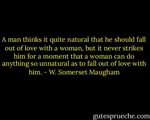 A man thinks it quite natural that he should fall out of love with a woman, but it never strikes him for a moment that a woman can do anything so unnatural as to fall out of love with him. - W. Somerset Maugham