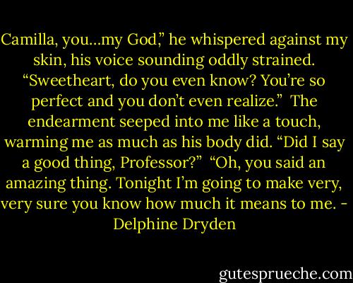 Camilla, you…my God,” he whispered against my skin, his voice sounding oddly strained. “Sweetheart, do you even know? You’re so perfect and you don’t even realize.”<br /><br />The endearment seeped into me like a touch, warming me as much as his body did. “Did I say a good thing, Professor?”<br /><br />“Oh, you said an amazing thing. Tonight I’m going to make very, very sure you know how much it means to me. - Delphine Dryden