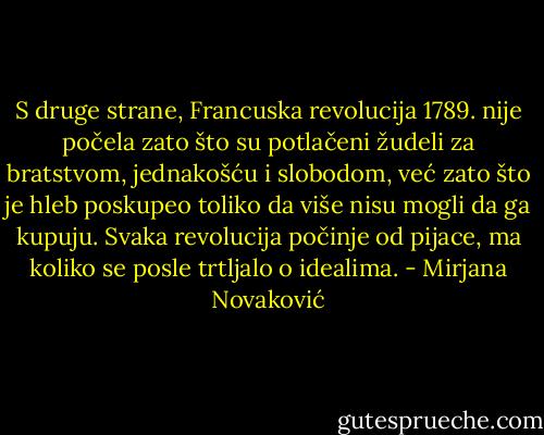 S druge strane, Francuska revolucija 1789. nije počela zato što su potlačeni žudeli za bratstvom, jednakošću i slobodom, već zato što je hleb poskupeo toliko da više nisu mogli da ga kupuju.<br />Svaka revolucija počinje od pijace, ma koliko se posle trtljalo o idealima. - Mirjana Novaković