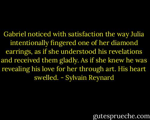 Gabriel noticed with satisfaction the way Julia intentionally fingered one of her diamond earrings, as if she understood his revelations and received them gladly. As if she knew he was revealing his love for her through art. His heart swelled. - Sylvain Reynard