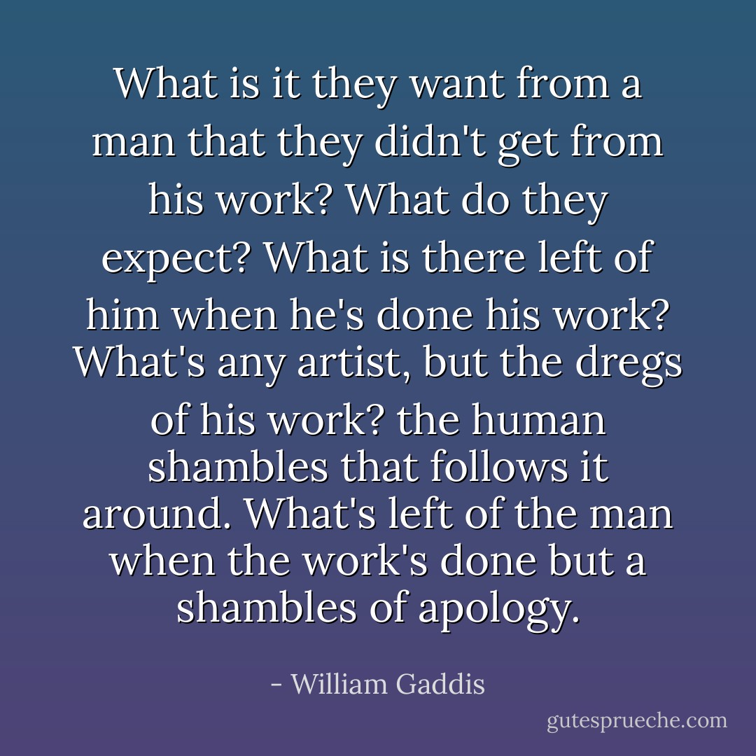 What is it they want from a man that they didn't get from his work? What do they expect? What is there left of him when he's done his work? What's any artist, but the dregs of his work? the human shambles that follows it around. What's left of the man when the work's done but a shambles of apology. - William Gaddis