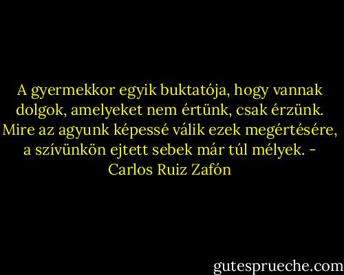 A gyermekkor egyik buktatója, hogy vannak dolgok, amelyeket nem értünk, csak érzünk. Mire az agyunk képessé válik ezek megértésére, a szívünkön ejtett sebek már túl mélyek. - Carlos Ruiz Zafón