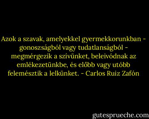 Azok a szavak, amelyekkel gyermekkorunkban - gonoszságból vagy tudatlanságból - megmérgezik a szívünket, beleivódnak az emlékezetünkbe, és előbb vagy utóbb felemésztik a lelkünket. - Carlos Ruiz Zafón