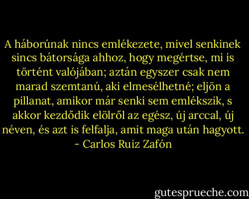 A háborúnak nincs emlékezete, mivel senkinek sincs bátorsága ahhoz, hogy megértse, mi is történt valójában; aztán egyszer csak nem marad szemtanú, aki elmesélhetné; eljön a pillanat, amikor már senki sem emlékszik, s akkor kezdődik elölről az egész, új arccal, új néven, és azt is felfalja, amit maga után hagyott. - Carlos Ruiz Zafón