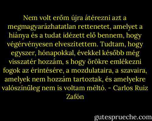 Nem volt erőm újra átérezni azt a megmagyarázhatatlan rettenetet, amelyet a hiánya és a tudat idézett elő bennem, hogy végérvényesen elveszítettem. Tudtam, hogy egyszer, hónapokkal, évekkel később még visszatér hozzám, s hogy örökre emlékezni fogok az érintésére, a mozdulataira, a szavaira, amelyek nem hozzám tartoztak, és amelyekre valószínűleg nem is voltam méltó. - Carlos Ruiz Zafón