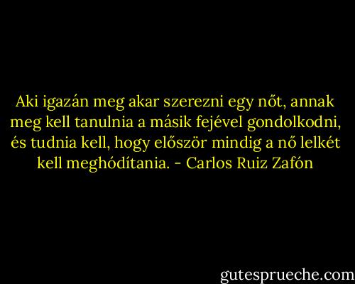 Aki igazán meg akar szerezni egy nőt, annak meg kell tanulnia a másik fejével gondolkodni, és tudnia kell, hogy először mindig a nő lelkét kell meghódítania. - Carlos Ruiz Zafón