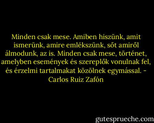 Minden csak mese. Amiben hiszünk, amit ismerünk, amire emlékszünk, sőt amiről álmodunk, az is. Minden csak mese, történet, amelyben események és szereplők vonulnak fel, és érzelmi tartalmakat közölnek egymással. - Carlos Ruiz Zafón