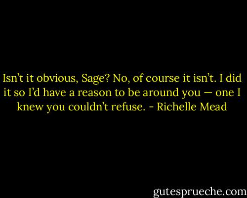 Isn’t it obvious, Sage? No, of course it isn’t. I did it so I’d have a reason to be around you — one I knew you couldn’t refuse. - Richelle Mead