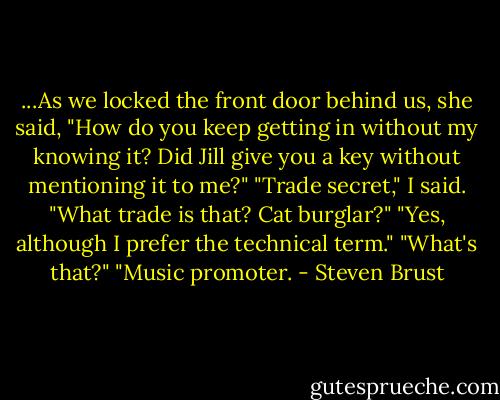 ...As we locked the front door behind us, she said, "How do you keep getting in without my knowing it? Did Jill give you a key without mentioning it to me?"<br />"Trade secret," I said.<br />"What trade is that? Cat burglar?"<br />"Yes, although I prefer the technical term."<br />"What's that?"<br />"Music promoter. - Steven Brust