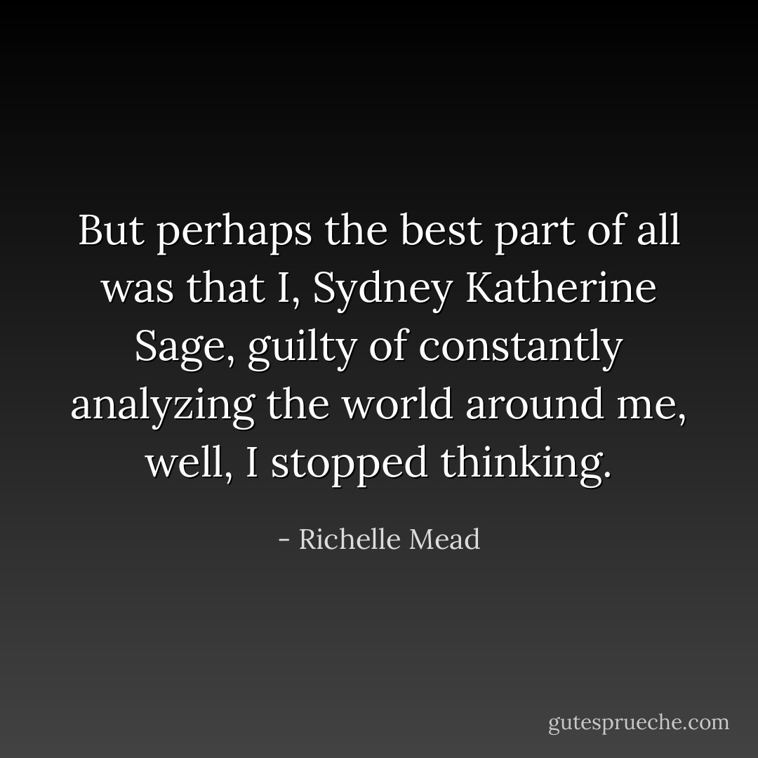 But perhaps the best part of all was that I, Sydney Katherine Sage, guilty of constantly analyzing the world around me, well, I stopped thinking. - Richelle Mead
