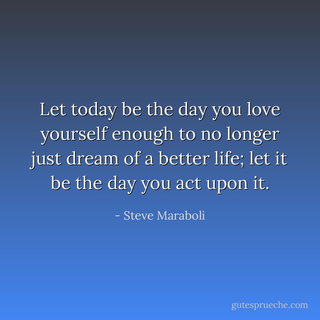 Let today be the day you love yourself enough to no longer just dream of a better life; let it be the day you act upon it. - Steve Maraboli