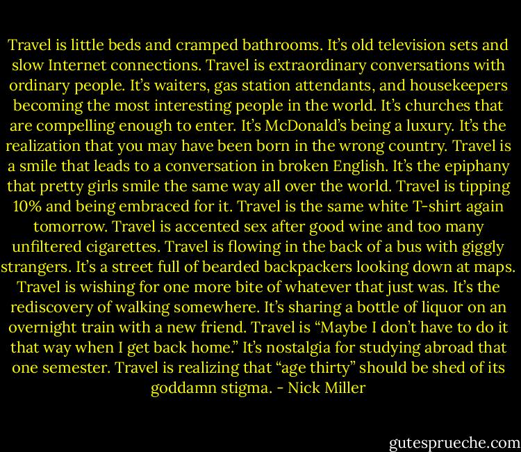 Travel is little beds and cramped bathrooms. It’s old television sets and slow Internet connections. Travel is extraordinary conversations with ordinary people. It’s waiters, gas station attendants, and housekeepers becoming the most interesting people in the world. It’s churches that are compelling enough to enter. It’s McDonald’s being a luxury. It’s the realization that you may have been born in the wrong country. Travel is a smile that leads to a conversation in broken English. It’s the epiphany that pretty girls smile the same way all over the world. Travel is tipping 10% and being embraced for it. Travel is the same white T-shirt again tomorrow. Travel is accented sex after good wine and too many unfiltered cigarettes. Travel is flowing in the back of a bus with giggly strangers. It’s a street full of bearded backpackers looking down at maps. Travel is wishing for one more bite of whatever that just was. It’s the rediscovery of walking somewhere. It’s sharing a bottle of liquor on an overnight train with a new friend. Travel is “Maybe I don’t have to do it that way when I get back home.” It’s nostalgia for studying abroad that one semester. Travel is realizing that “age thirty” should be shed of its goddamn stigma. - Nick Miller
