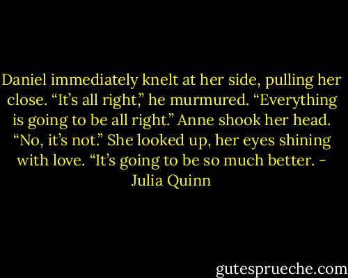 Daniel immediately knelt at her side, pulling her close. “It’s all right,” he murmured. “Everything is going to be all right.”<br />Anne shook her head. “No, it’s not.” She looked up, her eyes shining with love. “It’s going to be so much better. - Julia Quinn