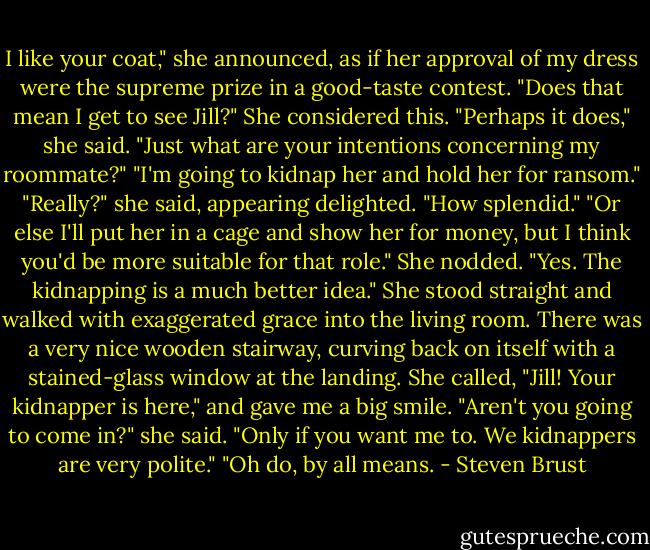 I like your coat," she announced, as if her approval of my dress were the supreme prize in a good-taste contest.<br />"Does that mean I get to see Jill?"<br />She considered this. "Perhaps it does," she said.<br />"Just what are your intentions concerning my roommate?"<br />"I'm going to kidnap her and hold her for ransom."<br />"Really?" she said, appearing delighted. "How splendid."<br />"Or else I'll put her in a cage and show her for money, but I think you'd be more suitable for that role."<br />She nodded. "Yes. The kidnapping is a much better idea." She stood straight and walked with exaggerated grace into the living room. There was a very nice wooden stairway, curving back on itself with a stained-glass window at the landing. She called, "Jill! Your kidnapper is here," and gave me a big smile.<br />"Aren't you going to come in?" she said.<br />"Only if you want me to. We kidnappers are very polite."<br />"Oh do, by all means. - Steven Brust