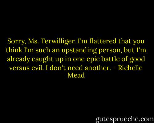 Sorry, Ms. Terwilliger. I'm flattered that you think I'm such an upstanding person, but I'm already caught up in one epic battle of good versus evil. I don't need another. - Richelle Mead