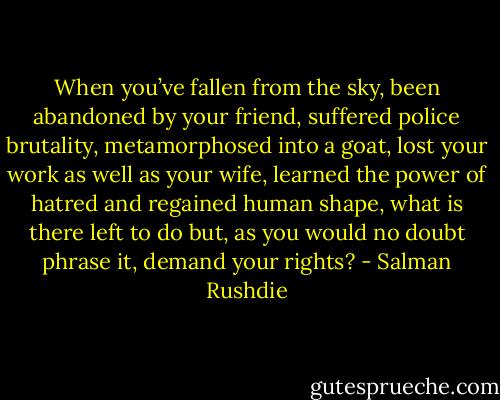 When you’ve fallen from the sky, been abandoned by your friend, suffered police brutality, metamorphosed into a goat, lost your work as well as your wife, learned the power of hatred and regained human shape, what is there left to do but, as you would no doubt phrase it, demand your rights? - Salman Rushdie