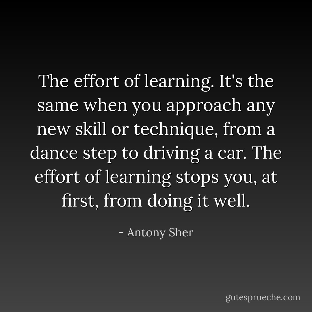 The <i>effort</i> of learning. It's the same when you approach any new skill or technique, from a dance step to driving a car. The effort of learning stops you, at first, from doing it well. - Antony Sher