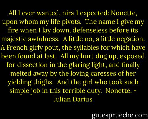All I ever wanted, nira I expected: Nonette, upon whom my life pivots.<br /><br />The name I give my fire when I lay down, defenseless before its majestic awfulness.<br /><br />A little no, a little negation. A French girly pout, the syllables for which have been found at last.<br /><br />All my hurt dug up, exposed for dissection in the glaring light, and finally melted away by the loving caresses of her yielding thighs.<br /><br />And the girl who took such simple job in this terrible duty.<br /><br />Nonette. - Julian Darius